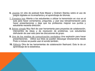 6. Joomla Un sitio de podcast Kyle Mawer y Graham Stanley sobre el uso de
juegos digitales en la enseñanza y el aprendizaje de idiomas.
7. Conozca hoy Alienta a los estudiantes a utilizar la transmisión en vivo en el
aula para hacer comentarios, preguntas, y usar esa retroalimentación para
hacer presentaciones y deja que los profesores mejorar sus puntos y
estudiante necesita dirección.
8. Solver simple Muy fácil de usar herramienta para proyectos de colaboración,
intercambio de ideas y de resolución de problemas. Los estudiantes
disfrutarán de usar esto para las discusiones de grupo.
9. Uno de los medios de comunicación verdadera Una explosión para hacer
presentaciones. Utilice sus fotos se pueden descargar directamente desde
Flickr e incluso se puede usar el sonido también.
10. Ediscio Otra de las herramientas de colaboración flashcard. Esto le da un
aprendizaje de la estadística.
 