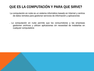 QUE ES LA COMPUTACIÓN Y PARA QUE SIRVE?
La computación en nube es un sistema informático basado en Internet y centros
de datos remotos para gestionar servicios de información y aplicaciones
. La computación en nube permite que los consumidores y las empresas
gestionen archivos y utilicen aplicaciones sin necesidad de instalarlas en
cualquier computadora
 