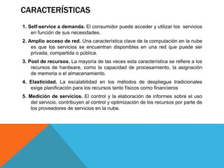 CARACTERÍSTICAS
1. Self-service a demanda. El consumidor puede acceder y utilizar los servicios
en función de sus necesidades.
2. Amplio acceso de red. Una característica clave de la computación en la nube
es que los servicios se encuentran disponibles en una red que puede ser
privada, compartida o pública.
3. Pool de recursos. La mayoría de las veces esta característica se refiere a los
recursos de hardware, como la capacidad de procesamiento, la asignación
de memoria o el almacenamiento.
4. Elasticidad. La escalabilidad en los métodos de despliegue tradicionales
exige planificación para los recursos tanto físicos como financieros
5. Medición de servicios. El control y la elaboración de informes sobre el uso
del servicio, contribuyen al control y optimización de los recursos por parte de
los proveedores de servicios en la nube.
 