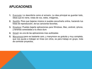 APLICACIONES
1. Evernote: Lo describiría como el armario, La idea principal es guardar todo,
ideas que te viene, notas de voz, webs, imágenes,
2. Spotify: Para que bajarse música si puedes escucharla online, haciendo tus
listas de reproducción, de tus canciones favoritas,
3. Dropbox: Puedes bajarte aplicaciones para Windows, Mac, android, iphone.
y tenerlas conectadas a tu disco duro
4. Gmail: es una de las aplicaciones mas autilizadas
5. Manymoon:pero es bastante caro, y manymoon es gratuita y muy completa,
que nos ayuda a trabajar en línea con otros, es para trabajo en grupo, trata
de controlar proyectos,
 