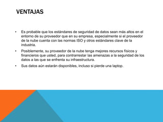 VENTAJAS
• Es probable que los estándares de seguridad de datos sean más altos en el
entorno de su proveedor que en su empresa, especialmente si el proveedor
de la nube cuenta con las normas ISO y otros estándares clave de la
industria.
• Posiblemente, su proveedor de la nube tenga mejores recursos físicos y
financieros que usted, para contrarrestar las amenazas a la seguridad de los
datos a las que se enfrenta su infraestructura.
• Sus datos aún estarán disponibles, incluso si pierde una laptop.
 