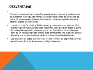 DESVENTAJAS
•
Sus datos estarán almacenados fuera de la red empresarial, y posiblemente
en el exterior, lo que puede infringir las leyes y las normas de protección de
datos. Si su conexión a Internet es inestable, puede tener problemas para
obtener acceso a sus servicios.
• Los sitios como Facebook y Twitter son muy propensos a los ataques. Una
cuenta corporativa pirateada puede hacer más daño que bien desde el punto
de vista de la reputación, mientras que el uso descuidado de los sitios por
parte de un empleado puede ofrecer a los delincuentes una puerta de acceso
a la red y una oportunidad para explotar la información de los clientes.
• Los respaldos de datos automáticos y los altos niveles de seguridad no están
garantizados: debe implementarse la diligencia debida.
 
