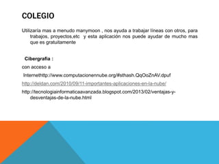 COLEGIO
Utilizaría mas a menudo manymoon , nos ayuda a trabajar líneas con otros, para
trabajos, proyectos,etc y esta aplicación nos puede ayudar de mucho mas
que es gratuitamente
Cibergrafia :
con acceso a
Internethttp://www.computacionennube.org/#sthash.QqOoZnAV.dpuf
http://deldan.com/2010/09/11-importantes-aplicaciones-en-la-nube/
http://tecnologiainformaticaavanzada.blogspot.com/2013/02/ventajas-y-
desventajas-de-la-nube.html
 
