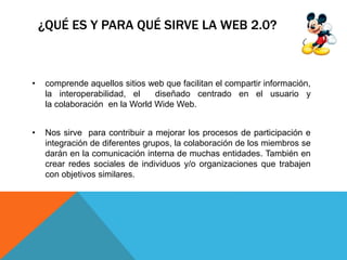 ¿QUÉ ES Y PARA QUÉ SIRVE LA WEB 2.0?
• comprende aquellos sitios web que facilitan el compartir información,
la interoperabilidad, el diseñado centrado en el usuario y
la colaboración en la World Wide Web.
• Nos sirve para contribuir a mejorar los procesos de participación e
integración de diferentes grupos, la colaboración de los miembros se
darán en la comunicación interna de muchas entidades. También en
crear redes sociales de individuos y/o organizaciones que trabajen
con objetivos similares.
 