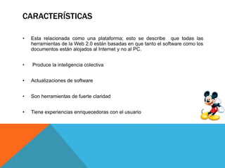 CARACTERÍSTICAS
• Esta relacionada como una plataforma; esto se describe que todas las
herramientas de la Web 2.0 están basadas en que tanto el software como los
documentos están alojados al Internet y no al PC.
• Produce la inteligencia colectiva
• Actualizaciones de software
• Son herramientas de fuerte claridad
• Tiene experiencias enriquecedoras con el usuario
 