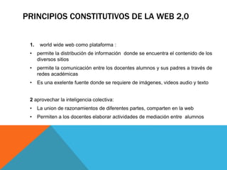 PRINCIPIOS CONSTITUTIVOS DE LA WEB 2,0
1. world wide web como plataforma :
• permite la distribución de información donde se encuentra el contenido de los
diversos sitios
• permite la comunicación entre los docentes alumnos y sus padres a través de
redes académicas
• Es una exelente fuente donde se requiere de imágenes, videos audio y texto
2 aprovechar la inteligencia colectiva:
• La union de razonamientos de diferentes partes, comparten en la web
• Permiten a los docentes elaborar actividades de mediación entre alumnos
 