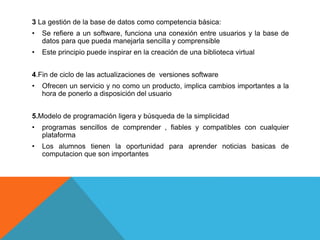 3 La gestión de la base de datos como competencia básica:
• Se refiere a un software, funciona una conexión entre usuarios y la base de
datos para que pueda manejarla sencilla y comprensible
• Este principio puede inspirar en la creación de una biblioteca virtual
4.Fin de ciclo de las actualizaciones de versiones software
• Ofrecen un servicio y no como un producto, implica cambios importantes a la
hora de ponerlo a disposición del usuario
5.Modelo de programación ligera y búsqueda de la simplicidad
• programas sencillos de comprender , fiables y compatibles con cualquier
plataforma
• Los alumnos tienen la oportunidad para aprender noticias basicas de
computacion que son importantes
 