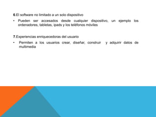 6.El software no limitado a un solo dispositivo
• Pueden ser accesados desde cualquier dispositivo, un ejemplo los
ordenadores, tabletas, ipads y los teléfonos móviles
7.Experiencias enriquecedoras del usuario
• Permiten a los usuarios crear, diseñar, construir y adquirir datos de
multimedia
 
