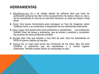 HERRAMIENTAS
1. WordPress.org Un y de código abierto de software libre que hace de
publicación personal tan fácil como procesamiento de textos. Hace su vida y
de los estudiantes la vida de su más fácil mantener un salón de clases o blog
tema.
2. Flickr Una buena herramienta para conseguir un flujo de imágenes sobre
cualquier tema. Los contenidos a disposición de sus estudiantes solamente.
3. Capa Yapa! Una pizarra libre para profesores y estudiantes. Los profesores
pueden crear las tareas y exámenes, que se anotan y analizan y comparten
las pruebas de otros profesores también.
4. Quizlet Algo más que tarjetas y muy fácil de usar. Que los estudiantes se
inició el buenos hábitos de estudio.
5. Tizmos Es un lugar para poner las miniaturas de los sitios. Muy útil para
construir si queremos que los estudiantes ir a ciertos lugares
solamente. También puede reducir en búsquedas al azar.
 