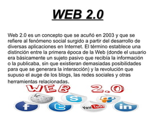 WEB 2.0WEB 2.0
Web 2.0 es un concepto que se acuñó en 2003 y que se
refiere al fenómeno social surgido a partir del desarrollo de
diversas aplicaciones en Internet. El término establece una
distinción entre la primera época de la Web (donde el usuario
era básicamente un sujeto pasivo que recibía la información
o la publicaba, sin que existieran demasiadas posibilidades
para que se generara la interacción) y la revolución que
supuso el auge de los blogs, las redes sociales y otras
herramientas relacionadas.
 