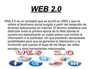 WEB 2.0WEB 2.0
Web 2.0 es un concepto que se acuñó en 2003 y que se
refiere al fenómeno social surgido a partir del desarrollo de
diversas aplicaciones en Internet. El término establece una
distinción entre la primera época de la Web (donde el
usuario era básicamente un sujeto pasivo que recibía la
información o la publicaba, sin que existieran demasiadas
posibilidades para que se generara la interacción) y la
revolución que supuso el auge de los blogs, las redes
sociales y otras herramientas relacionadas.
 