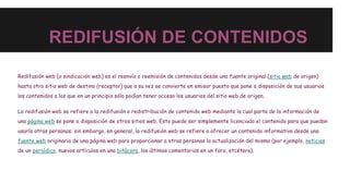 REDIFUSIÓN DE CONTENIDOS
Redifusión web (o sindicación web) es el reenvío o reemisión de contenidos desde una fuente original (sitio web de origen)
hasta otro sitio web de destino (receptor) que a su vez se convierte en emisor puesto que pone a disposición de sus usuarios
los contenidos a los que en un principio sólo podían tener acceso los usuarios del sitio web de origen.
La redifusión web se refiere a la redifusión o redistribución de contenido web mediante la cual parte de la información de
una página web se pone a disposición de otros sitios web. Esto puede ser simplemente licenciado el contenido para que puedan
usarlo otras personas; sin embargo, en general, la redifusión web se refiere a ofrecer un contenido informativo desde una
fuente web originario de una página web para proporcionar a otras personas la actualización del mismo (por ejemplo, noticias
de un periódico, nuevos artículos en una bitácora, los últimos comentarios en un foro, etcétera).
 