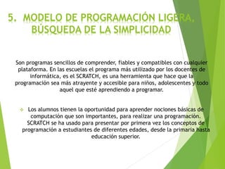 5. MODELO DE PROGRAMACIÓN LIGERA,
BÚSQUEDA DE LA SIMPLICIDAD
Son programas sencillos de comprender, fiables y compatibles con cualquier
plataforma. En las escuelas el programa más utilizado por los docentes de
informática, es el SCRATCH, es una herramienta que hace que la
programación sea más atrayente y accesible para niños, adolescentes y todo
aquel que esté aprendiendo a programar.
 Los alumnos tienen la oportunidad para aprender nociones básicas de
computación que son importantes, para realizar una programación.
SCRATCH se ha usado para presentar por primera vez los conceptos de
programación a estudiantes de diferentes edades, desde la primaria hasta
educación superior.
 