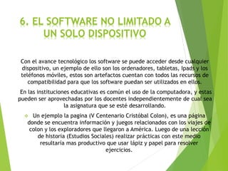 6. EL SOFTWARE NO LIMITADO A
UN SOLO DISPOSITIVO
Con el avance tecnológico los software se puede acceder desde cualquier
dispositivo, un ejemplo de ello son los ordenadores, tabletas, Ipads y los
teléfonos móviles, estos son artefactos cuentan con todos las recursos de
compatibilidad para que los software puedan ser utilizados en ellos.
En las instituciones educativas es común el uso de la computadora, y estas
pueden ser aprovechadas por los docentes independientemente de cual sea
la asignatura que se esté desarrollando.
 Un ejemplo la pagina (V Centenario Cristóbal Colon), es una página
donde se encuentra información y juegos relacionados con los viajes de
colon y los exploradores que llegaron a América. Luego de una lección
de historia (Estudios Sociales) realizar prácticas con este medio
resultaría mas productivo que usar lápiz y papel para resolver
ejercicios.
 