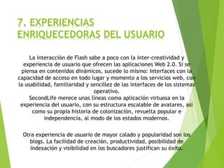 7. EXPERIENCIAS
ENRIQUECEDORAS DEL USUARIO
La interacción de Flash sabe a poco con la inter-creatividad y
experiencia de usuario que ofrecen las aplicaciones Web 2.0. Si se
piensa en contenidos dinámicos, sucede lo mismo: Interfaces con la
capacidad de acceso en todo lugar y momento a los servicios web, con
la usabilidad, familiaridad y sencillez de las interfaces de los sistemas
operativo.
SecondLife merece unas líneas como aplicación virtuosa en la
experiencia del usuario, con su estructura escalable de avatares, así
como su propia historia de colonización, revuelta popular e
independencia, al modo de los estados modernos.
Otra experiencia de usuario de mayor calado y popularidad son los
blogs. La facilidad de creación, productividad, posibilidad de
indexación y visibilidad en los buscadores justifican su éxito.
 
