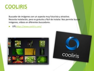 COOLIRIS
Buscador de imágenes con un aspecto muy futurista y atractivo.
Necesita instalación, pero es gratuito y fácil de instalar. Nos permite buscar
imágenes, vídeos en diferentes buscadores.
 URLhttps://www.cooliris.com/
 