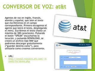 CONVERSOR DE VOZ: at&t
Agentes de voz en inglés, francés,
alemán y español, que leen el texto
que escribiremos en el campo
correspondiente. Primero escogemos el
agente que leerá el texto, desplegando
el menú. Escribimos el texto (hasta un
máximo de 300 caracteres). Pulsando
el botón “SPEAK” escuchamos la
locución, y pulsando DOWNLOAD, se
creará un archivo tipo WAV que
podremos descargar gratuitamente
(“guardar destino como”), para
utilizarlo como creamos conveniente.
 URL:
http://www2.research.att.com/~tt
sweb/tts/demo.php
 