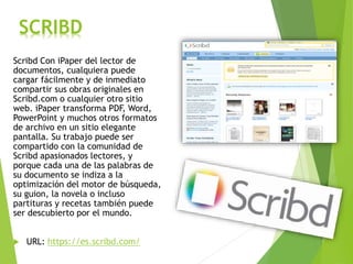 SCRIBD
Scribd Con iPaper del lector de
documentos, cualquiera puede
cargar fácilmente y de inmediato
compartir sus obras originales en
Scribd.com o cualquier otro sitio
web. iPaper transforma PDF, Word,
PowerPoint y muchos otros formatos
de archivo en un sitio elegante
pantalla. Su trabajo puede ser
compartido con la comunidad de
Scribd apasionados lectores, y
porque cada una de las palabras de
su documento se indiza a la
optimización del motor de búsqueda,
su guion, la novela o incluso
partituras y recetas también puede
ser descubierto por el mundo.
 URL: https://es.scribd.com/
 