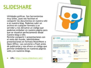 SLIDESHARE
Utilidades gráficas. Son herramientas
muy útiles, pues nos facilitan el
compartir los documentos en nuestra wiki
o en nuestro blog. Podemos subir un
archivo en cualquier formato a un
servidor y nos devuelve un código que
podemos embeber en nuestra página para
que se visualice perfectamente desde
nuestro blog o wiki.
Permite compartir t presentaciones con
el resto del mundo, admitiéndose
presentaciones en formato PowerPoint o
Open Office. Las convierte a Flash antes
de publicarlas y nos ofrece un código que
permite embeberlas en nuestras páginas
web y en nuestros blogs.
 URL: http://www.slideshare.net/
 