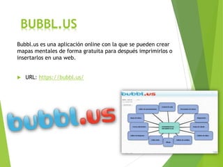 BUBBL.US
Bubbl.us es una aplicación online con la que se pueden crear
mapas mentales de forma gratuita para después imprimirlos o
insertarlos en una web.
 URL: https://bubbl.us/
 
