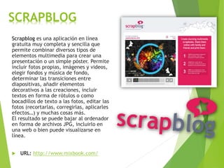 SCRAPBLOG
Scrapblog es una aplicación en línea
gratuita muy completa y sencilla que
permite combinar diversos tipos de
elementos multimedia para crear una
presentación o un simple póster. Permite
incluir fotos propias, imágenes y videos,
elegir fondos y música de fondo,
determinar las transiciones entre
diapositivas, añadir elementos
decorativos a las creaciones, incluir
textos en forma de rótulos o como
bocadillos de texto a las fotos, editar las
fotos (recortarlas, corregirlas, aplicarles
efectos…) y muchas cosas más.
El resultado se puede bajar al ordenador
en forma de archivos JPG, incluirlo en
una web o bien puede visualizarse en
línea.
 URL: http://www.mixbook.com/
 