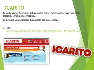 ICARITO
Permite visitar Secciones interesantes como: adivinanzas, experimentos,
biología, lengua, matemática...
Se destaca una Enciclopedia Escolar por excelencia.
 URL:
http://www.icarito.cl/icarito/portada/0,0,38035857_151387702,00.html
 