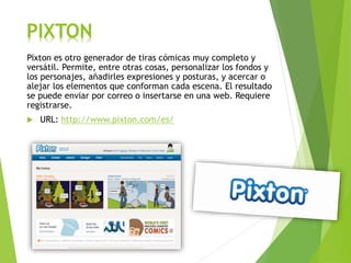 PIXTON
Pixton es otro generador de tiras cómicas muy completo y
versátil. Permite, entre otras cosas, personalizar los fondos y
los personajes, añadirles expresiones y posturas, y acercar o
alejar los elementos que conforman cada escena. El resultado
se puede enviar por correo o insertarse en una web. Requiere
registrarse.
 URL: http://www.pixton.com/es/
 