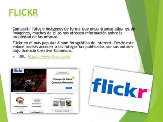 FLICKR
Compartir fotos e imágenes de forma que encontramos álbumes de
imágenes, muchos de ellos nos ofrecen información sobre la
propiedad de las mismas.
Flickr es el más popular álbum fotográfico de Internet. Desde este
enlace podrás acceder a las fotografías publicadas por sus autores
bajo licencia Creative Commons.
 URL: https://www.flickr.com/
 
