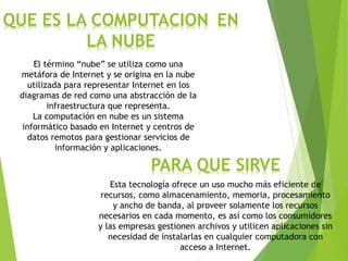 QUE ES LA COMPUTACION EN
LA NUBE
El término “nube” se utiliza como una
metáfora de Internet y se origina en la nube
utilizada para representar Internet en los
diagramas de red como una abstracción de la
infraestructura que representa.
La computación en nube es un sistema
informático basado en Internet y centros de
datos remotos para gestionar servicios de
información y aplicaciones.
PARA QUE SIRVE
Esta tecnología ofrece un uso mucho más eficiente de
recursos, como almacenamiento, memoria, procesamiento
y ancho de banda, al proveer solamente los recursos
necesarios en cada momento, es así como los consumidores
y las empresas gestionen archivos y utilicen aplicaciones sin
necesidad de instalarlas en cualquier computadora con
acceso a Internet.
 