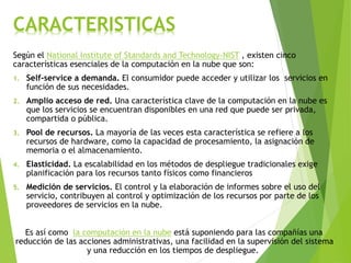 CARACTERISTICAS
Según el National Institute of Standards and Technology-NIST , existen cinco
características esenciales de la computación en la nube que son:
1. Self-service a demanda. El consumidor puede acceder y utilizar los servicios en
función de sus necesidades.
2. Amplio acceso de red. Una característica clave de la computación en la nube es
que los servicios se encuentran disponibles en una red que puede ser privada,
compartida o pública.
3. Pool de recursos. La mayoría de las veces esta característica se refiere a los
recursos de hardware, como la capacidad de procesamiento, la asignación de
memoria o el almacenamiento.
4. Elasticidad. La escalabilidad en los métodos de despliegue tradicionales exige
planificación para los recursos tanto físicos como financieros
5. Medición de servicios. El control y la elaboración de informes sobre el uso del
servicio, contribuyen al control y optimización de los recursos por parte de los
proveedores de servicios en la nube.
Es así como la computación en la nube está suponiendo para las compañías una
reducción de las acciones administrativas, una facilidad en la supervisión del sistema
y una reducción en los tiempos de despliegue.
 