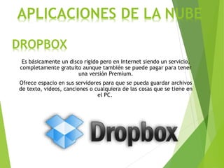 DROPBOX
Es básicamente un disco rígido pero en Internet siendo un servicio,
completamente gratuito aunque también se puede pagar para tener
una versión Premium.
Ofrece espacio en sus servidores para que se pueda guardar archivos
de texto, videos, canciones o cualquiera de las cosas que se tiene en
el PC.
APLICACIONES DE LA NUBE
 