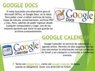 GOOGLE DOCS
Si estás buscando una alternativa para el
Microsoft Office, el Google Docs. es lo ideal.
Para poder crear o editar archivos de texto,
hojas de cálculo, presentaciones, archivos PDF
y más. Pero, además de poder ingresar desde
cualquier computadora y lugar, una de las
mejores opciones que tiene es que guarda los
archivos constantemente.
Google Calendar es servicio de calendario y
agenda online. Permite no sólo organizar fechas
sino sincronizar la información con tus contactos
de Gmail y así compartir o invitarlos a diferentes
eventos.
GOOGLE CALENDAR
 Tanto con Google Docs. como con Google Calendar si desea
usarlos es obligatorio tener una dirección en Gmail
 