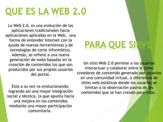 QUE ES LA WEB 2.0
La Web 2.0, es una evolución de las
aplicaciones tradicionales hacia
aplicaciones aplicadas en la Web, una
forma de entender Internet con la
ayuda de nuevas herramientas y de
tecnologías de corte informático.
Además, se refiere a una nueva
generación de webs basadas en la
creación de contenidos los que son
producidos por sus propios usuarios
del portal.
Esta a su vez va evolucionando,
logrando así una mayor integración
social y técnica, la que apunta hacia
una mejora en los contenidos
mediante una mayor participación
comunitaria.
Un sitio Web 2.0 permite a los usuarios
interactuar y colaborar entre sí como
creadores de contenido generado por usuarios
en una comunidad virtual, a diferencia de
sitios web estáticos donde los usuarios se
limitan a la observación pasiva de los
contenidos que se han creado para ellos.
PARA QUE SIRVE
 