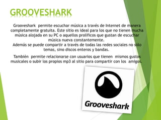 GROOVESHARK
Grooveshark permite escuchar música a través de Internet de manera
completamente gratuita. Este sitio es ideal para los que no tienen mucha
música alojada en su PC o aquellos prolíficos que gustan de escuchar
música nueva constantemente.
Además se puede compartir a través de todas las redes sociales no sólo
temas, sino discos enteros y bandas.
También permite relacionarse con usuarios que tienen mismos gustos
musicales o subir los propios mp3 al sitio para compartir con los amigos.
 