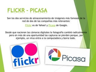 FLICKR - PICASA
Son los dos servicios de almacenamiento de imágenes más famosos de la
red de dos de las compañías más relevantes:
Flickr es de Yahoo! y Picasa de Google.
Desde que nacieron las cámaras digitales la fotografía cambió radicalmente
pero en más de una oportunidad las capturas se pierden porque, por
ejemplo, un virus entra a la computadora y borra todo.
 