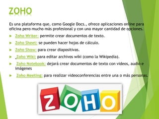 ZOHO
Es una plataforma que, como Google Docs., ofrece aplicaciones online para
oficina pero mucho más profesional y con una mayor cantidad de opciones.
 Zoho Writer: permite crear documentos de texto.
 Zoho Sheet: se pueden hacer hojas de cálculo.
 Zoho Show: para crear diapositivas.
 Zoho Wiki: para editar archivos wiki (como la Wikipedia).
 Zoho Notebook: dejará crear documentos de texto con videos, audio e
imágenes
 Zoho Meeting: para realizar videoconferencias entre una o más personas.
 