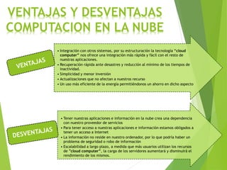 VENTAJAS Y DESVENTAJAS
COMPUTACION EN LA NUBE
• Integración con otros sistemas, por su estructuración la tecnología “cloud
computer” nos ofrece una integración más rápida y fácil con el resto de
nuestras aplicaciones.
• Recuperación rápida ante desastres y reducción al mínimo de los tiempos de
inactividad.
• Simplicidad y menor inversión
• Actualizaciones que no afectan a nuestros recurso
• Un uso más eficiente de la energía permitiéndonos un ahorro en dicho aspecto
• Tener nuestras aplicaciones e información en la nube crea una dependencia
con nuestro proveedor de servicios
• Para tener acceso a nuestras aplicaciones e información estamos obligados a
tener un acceso a Internet
• La información no reside en nuestro ordenador, por lo que podría haber un
problema de seguridad o robo de información
• Escalabilidad a largo plazo, a medida que más usuarios utilizan los recursos
de ”cloud computer”, la carga de los servidores aumentará y disminuirá el
rendimiento de los mismos.
 