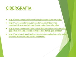 CIBERGRAFIA
 http://www.computacionennube.org/computacion-en-nube/
 http://www.sascolombia.com.co/temas/analitica/cinco-
caracteristicas-esenciales-de-la-computacion-en-lanube/
 http://www.conexionbrando.com/1389864-que-es-la-nube-para-
que-sirve-y-cuales-son-los-servicios-que-tenes-que-conocer
 http://www.hostingyvirtualizacion.com/computacion-en-la-nube-
que-ventajas-y-desventajas-nos-ofrecen/
 