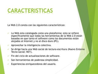 CARACTERISTICAS
La Web 2.0 consta con las siguientes características:
 La Web esta catalogada como una plataforma; esto se refiere
específicamente que todas las herramientas de la Web 2.0 están
basadas en que tanto el software como los documentos están
alojados al Internet y no al disco duro (PC).
 Aprovechar la inteligencia colectiva.
 Se dirige hacia una Web social de lectura-escritura (Nuevo Entorno
Tecno-social: NET).
 Fin del ciclo de actualizaciones de software.
 Son herramientas de poderosa simplicidad.
 Experiencias enriquecedoras del usuario.
 