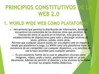 PRINCIPIOS CONSTITUTIVOS DE LA
WEB 2.0
 Herramienta que permite la distribución de información, donde se
encuentran los contenidos de los diversos sitios que permiten la
interacción entre el usuario en el Internet, esto gracias al
establecimiento de disposiciones para subir y descargar archivos de
texto, gráficos, sonido, entre otros.
Permite que cualquier usuario pueda ver una página web sin importar
desde que plataforma lo haga. La WWW como una plataforma tiene la
excelencia de ser compatible con cualquier dispositivo, y su sencillez de
uso lo hace accesible para cualquier persona.
 Es una excelente fuente de la cual se adquieren recursos como
imágenes, videos, audio y texto, posiblemente todo en un solo
documento. Además de permitir al docente y a los alumnos la facilidad
de crear sus propios medios didácticos.
1. WORLD WIDE WEB COMO PLATAFORMA
 