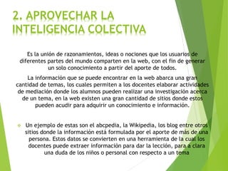 Es la unión de razonamientos, ideas o nociones que los usuarios de
diferentes partes del mundo comparten en la web, con el fin de generar
un solo conocimiento a partir del aporte de todos.
La información que se puede encontrar en la web abarca una gran
cantidad de temas, los cuales permiten a los docentes elaborar actividades
de mediación donde los alumnos pueden realizar una investigación acerca
de un tema, en la web existen una gran cantidad de sitios donde estos
pueden acudir para adquirir un conocimiento e información.
 Un ejemplo de estas son el abcpedia, la Wikipedia, los blog entre otros
sitios donde la información está formulada por el aporte de más de una
persona. Estos datos se convierten en una herramienta de la cual los
docentes puede extraer información para dar la lección, para a clara
una duda de los niños o personal con respecto a un tema
2. APROVECHAR LA
INTELIGENCIA COLECTIVA
 