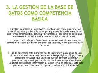3. LA GESTIÓN DE LA BASE DE
DATOS COMO COMPETENCIA
BÁSICA
La gestión de refiere a un software, que funciona como una conexión
entre al usuarios y la base de datos para que este la pueda manejar de
una forma comprensible, sencilla y organizada el conjunto de datos que
se convertirán en información de mucho valor para el usuario.
La competencia dela gestión de base de datos es recolectar la mayor
cantidad de datos que hayan generado los usuarios, y enriquecer la base
de datos.
 En la educación este principio puede inspirar en la creación de una
biblioteca virtual, cuya base de datos contenga páginas, blogs, libros y
periódicos virtuales que los niños pueden acceder sin ningún
problema, y que esté gestionada por los docentes o por lo mismos
alumnos que aportan información de algún tema en especial. Esta base
puede ser de exclusivo acceso para los miembros de institución.
 