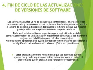 4. FIN DE CICLO DE LAS ACTUALIZACIONES
DE VERSIONES DE SOFTWARE
Los software actuales ya no se encuentran centralizados, ahora se ofrecen
como un servicio y no como un producto, lo cual implica importantes cambios
a la hora de ponerlo a disposición del usuario y el hecho de que sus mejoras
ya no pueden ser adquiridas como un paquete de datos.
En la web existen software especiales para las instituciones tales
como:“Kpercentage: es una aplicación matemática que ayuda a los alumnos a
mejorar sus habilidades para calcular porcentajes.
Kverbos es una aplicación que ayuda a practicar y memorizar la conjugación y
el significado del verbo en otro idioma . (Estos son para Linux).
 Estos programas son una herramienta que los docentes pueden
aprovechar y dado a que no necesitan actualizaciones no existe el
problema de que el programa no funcione correctamente.
 