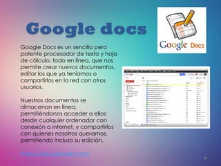 Google docs
Google Docs es un sencillo pero
potente procesador de texto y hoja
de cálculo, todo en línea, que nos
permite crear nuevos documentos,
editar los que ya teníamos o
compartirlos en la red con otros
usuarios.
Nuestros documentos se
almacenan en línea,
permitiéndonos acceder a ellos
desde cualquier ordenador con
conexión a internet, y compartirlos
con quienes nosotros queramos,
permitiendo incluso su edición.
https://docs.google.com/
 