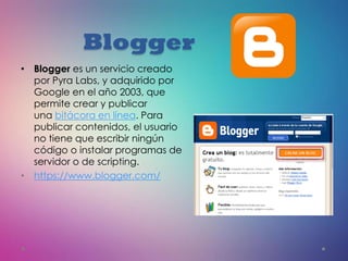 Blogger
• Blogger es un servicio creado
por Pyra Labs, y adquirido por
Google en el año 2003, que
permite crear y publicar
una bitácora en línea. Para
publicar contenidos, el usuario
no tiene que escribir ningún
código o instalar programas de
servidor o de scripting.
• https://www.blogger.com/
 