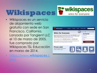 Wikispaces
• Wikispaces es un servicio
de alojamiento web
gratuito con sede en San
Francisco, California.
Lanzado por Tangient LLC
el 10 de marzo de 2005,
fue comprado por
Wikispaces TSL Educación
en marzo de 2014.
• https://www.wikispaces.c
om/
 
