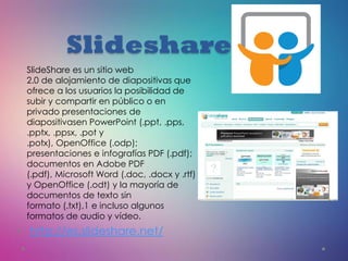 Slideshare
• http://es.slideshare.net/
SlideShare es un sitio web
2.0 de alojamiento de diapositivas que
ofrece a los usuarios la posibilidad de
subir y compartir en público o en
privado presentaciones de
diapositivasen PowerPoint (.ppt, .pps,
.pptx, .ppsx, .pot y
.potx), OpenOffice (.odp);
presentaciones e infografías PDF (.pdf);
documentos en Adobe PDF
(.pdf), Microsoft Word (.doc, .docx y .rtf)
y OpenOffice (.odt) y la mayoría de
documentos de texto sin
formato (.txt),1 e incluso algunos
formatos de audio y vídeo.
 