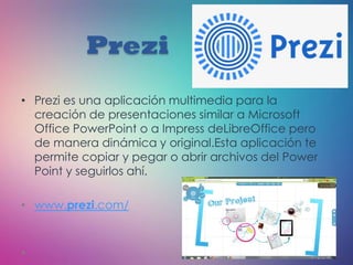 Prezi
• Prezi es una aplicación multimedia para la
creación de presentaciones similar a Microsoft
Office PowerPoint o a Impress deLibreOffice pero
de manera dinámica y original.Esta aplicación te
permite copiar y pegar o abrir archivos del Power
Point y seguirlos ahí.
• www.prezi.com/
 