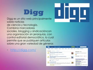 Digg
• http://digg.com/
Digg es un sitio web principalmente
sobre noticias
de ciencia y tecnología.
Combina marcadores
sociales, blogging y sindicacióncon
una organización sin jerarquías, con
control editorial democrático, lo cual
permite que se publiquen artículos
sobre una gran variedad de géneros
 
