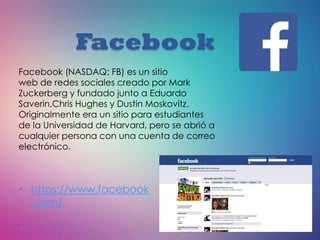 Facebook
• https://www.facebook
.com/
Facebook (NASDAQ: FB) es un sitio
web de redes sociales creado por Mark
Zuckerberg y fundado junto a Eduardo
Saverin,Chris Hughes y Dustin Moskovitz.
Originalmente era un sitio para estudiantes
de la Universidad de Harvard, pero se abrió a
cualquier persona con una cuenta de correo
electrónico.
 
